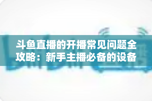 斗鱼直播的开播常见问题全攻略:新手主播必备的设备调试与推流疑难解答指南 斗鱼直播的开播常见问题全攻略:新手主播必备的设备调试与推流疑难解答指南