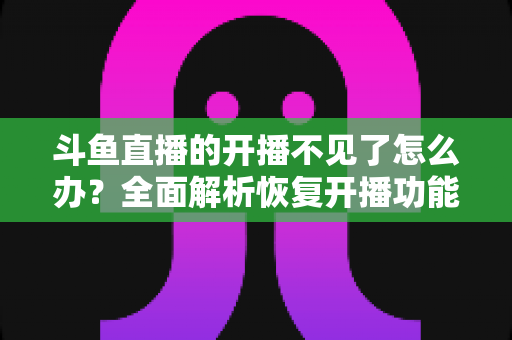 斗鱼直播的开播不见了怎么办？全面解析恢复开播功能的实用方法与排查指南