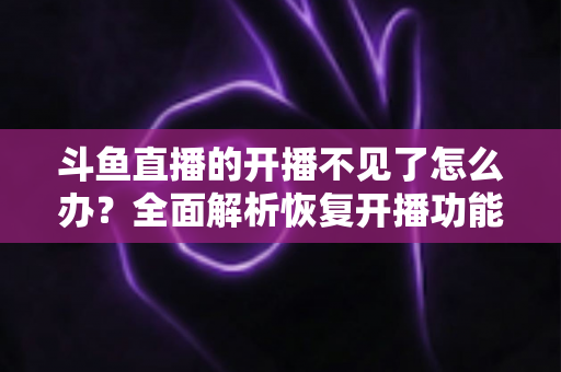 斗鱼直播的开播不见了怎么办？全面解析恢复开播功能的实用方法与排查指南