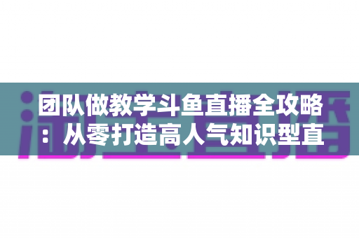 团队做教学斗鱼直播全攻略:从零打造高人气知识型直播间的实战指南 团队做教学斗鱼直播全攻略:从零打造高人气知识型直播间的实战指南