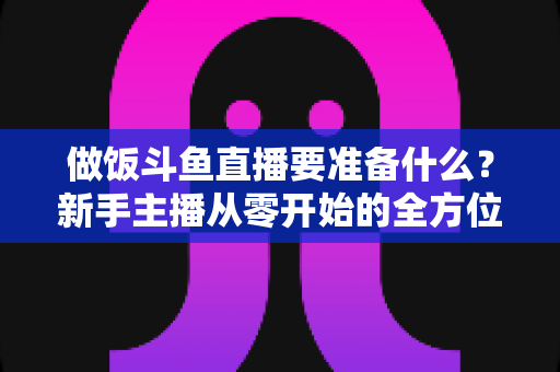 做饭斗鱼直播要准备什么?新手主播从零开始的全方位开播攻略 做饭斗鱼直播要准备什么?新手主播从零开始的全方位开播攻略