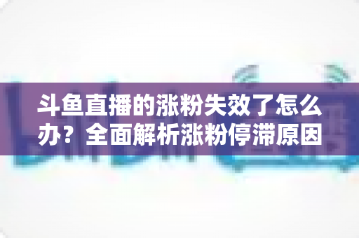 斗鱼直播的涨粉失效了怎么办？全面解析涨粉停滞原因与高效破局方案