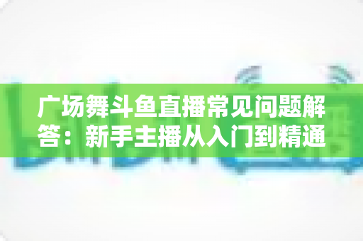广场舞斗鱼直播常见问题解答:新手主播从入门到精通的实用指南 广场舞斗鱼直播常见问题解答:新手主播从入门到精通的实用指南