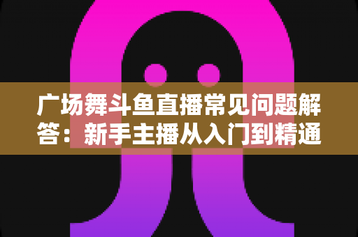 广场舞斗鱼直播常见问题解答:新手主播从入门到精通的实用指南 广场舞斗鱼直播常见问题解答:新手主播从入门到精通的实用指南