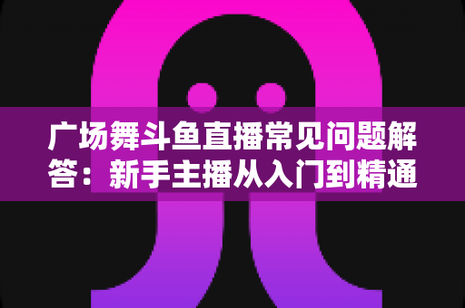 广场舞斗鱼直播常见问题解答:新手主播从入门到精通的实用指南 广场舞斗鱼直播常见问题解答:新手主播从入门到精通的实用指南