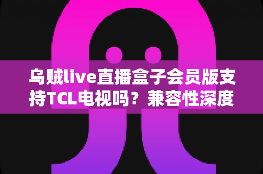 乌贼live直播盒子会员版支持TCL电视吗？兼容性深度解析与安装使用全指南