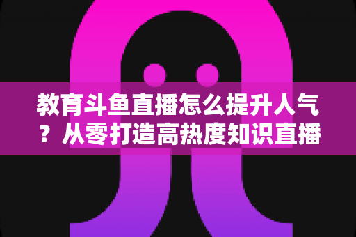 教育斗鱼直播怎么提升人气？从零打造高热度知识直播间的实战指南