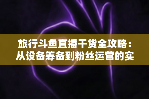 旅行斗鱼直播干货全攻略:从设备筹备到粉丝运营的实战指南 旅行斗鱼直播干货全攻略:从设备筹备到粉丝运营的实战指南