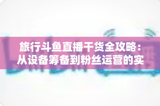 旅行斗鱼直播干货全攻略:从设备筹备到粉丝运营的实战指南 旅行斗鱼直播干货全攻略:从设备筹备到粉丝运营的实战指南