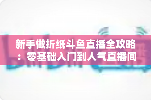 新手做折纸斗鱼直播全攻略：零基础入门到人气直播间的完整指南