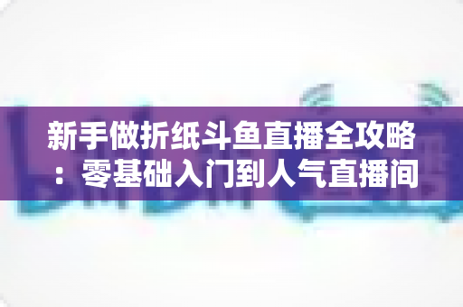 新手做折纸斗鱼直播全攻略：零基础入门到人气直播间的完整指南