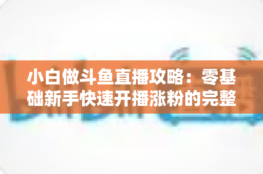 小白做斗鱼直播攻略：零基础新手快速开播涨粉的完整实战指南