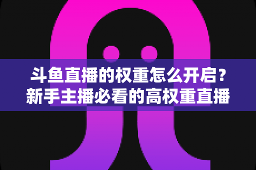斗鱼直播的权重怎么开启?新手主播必看的高权重直播间养成全攻略 斗鱼直播的权重怎么开启?新手主播必看的高权重直播间养成全攻略