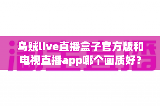 乌贼live直播盒子官方版和电视直播app哪个画质好？深度对比解析与实用观看指南