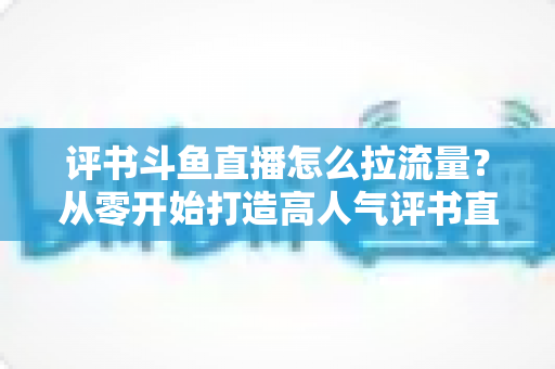 评书斗鱼直播怎么拉流量?从零开始打造高人气评书直播间的实战指南 评书斗鱼直播怎么拉流量?从零开始打造高人气评书直播间的实战指南