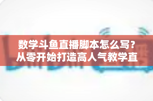 数学斗鱼直播脚本怎么写？从零开始打造高人气教学直播的完整实战指南