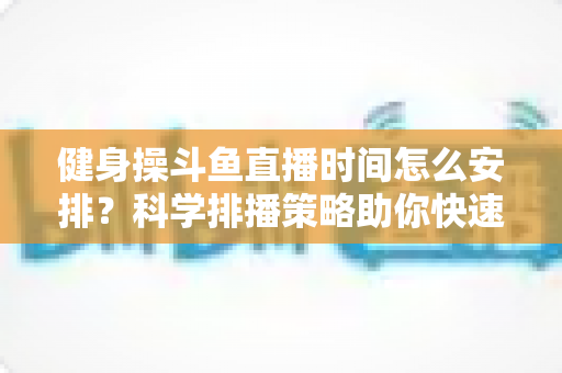 健身操斗鱼直播时间怎么安排?科学排播策略助你快速涨粉涨流量 健身操斗鱼直播时间怎么安排?科学排播策略助你快速涨粉涨流量
