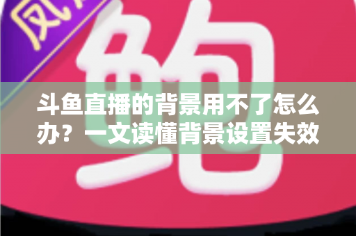 斗鱼直播的背景用不了怎么办?一文读懂背景设置失效原因与高效解决方法 斗鱼直播的背景用不了怎么办?一文读懂背景设置失效原因与高效解决方法
