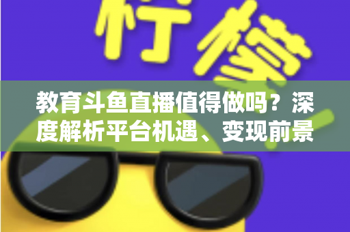教育斗鱼直播值得做吗？深度解析平台机遇、变现前景与实操指南