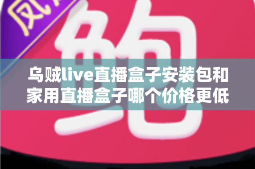 乌贼live直播盒子安装包和家用直播盒子哪个价格更低?——价格对比与选购全指南 乌贼live直播盒子安装包和家用直播盒子哪个价格更低?——价格对比与选购全指南