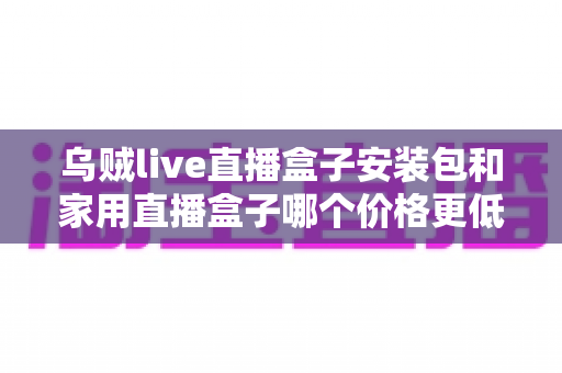 乌贼live直播盒子安装包和家用直播盒子哪个价格更低？——价格对比与选购全指南