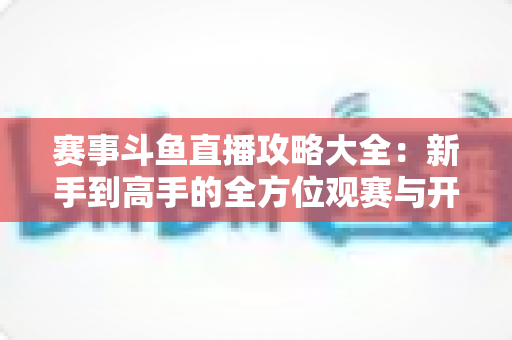 赛事斗鱼直播攻略大全：新手到高手的全方位观赛与开播指南