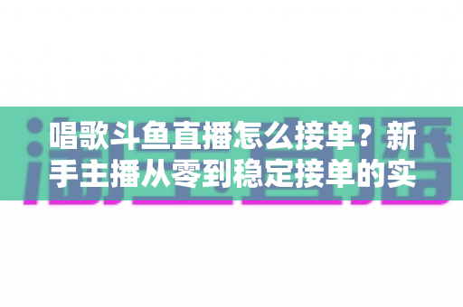唱歌斗鱼直播怎么接单？新手主播从零到稳定接单的实战指南