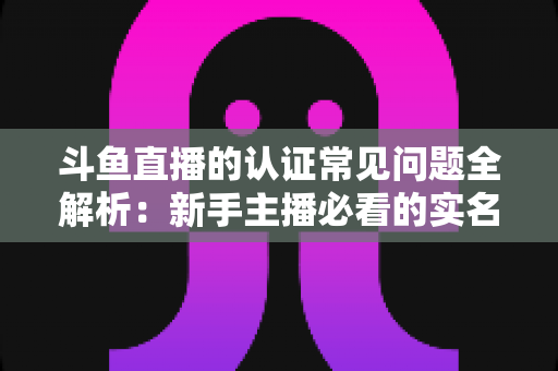斗鱼直播的认证常见问题全解析：新手主播必看的实名认证与开播认证指南
