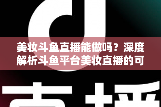 美妆斗鱼直播能做吗?深度解析斗鱼平台美妆直播的可行性、实操策略与变现路径 美妆斗鱼直播能做吗?深度解析斗鱼平台美妆直播的可行性、实操策略与变现路径