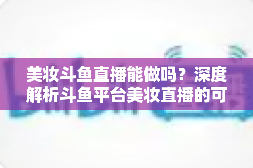 美妆斗鱼直播能做吗?深度解析斗鱼平台美妆直播的可行性、实操策略与变现路径 美妆斗鱼直播能做吗?深度解析斗鱼平台美妆直播的可行性、实操策略与变现路径