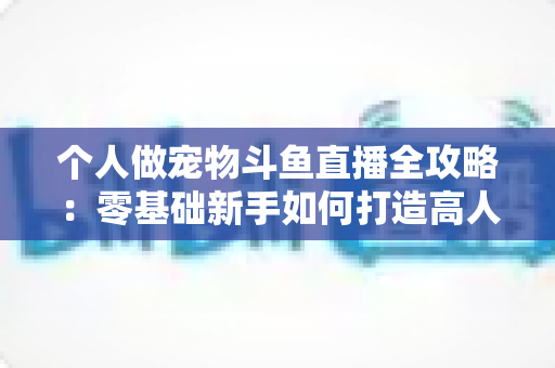 个人做宠物斗鱼直播全攻略:零基础新手如何打造高人气萌宠直播间 个人做宠物斗鱼直播全攻略:零基础新手如何打造高人气萌宠直播间