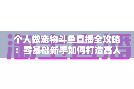 个人做宠物斗鱼直播全攻略:零基础新手如何打造高人气萌宠直播间 个人做宠物斗鱼直播全攻略:零基础新手如何打造高人气萌宠直播间