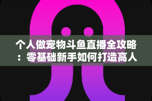 个人做宠物斗鱼直播全攻略:零基础新手如何打造高人气萌宠直播间 个人做宠物斗鱼直播全攻略:零基础新手如何打造高人气萌宠直播间