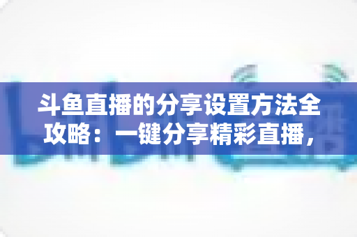 斗鱼直播的分享设置方法全攻略:一键分享精彩直播,让好内容触达更多观众 斗鱼直播的分享设置方法全攻略:一键分享精彩直播,让好内容触达更多观众