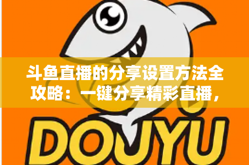 斗鱼直播的分享设置方法全攻略:一键分享精彩直播,让好内容触达更多观众 斗鱼直播的分享设置方法全攻略:一键分享精彩直播,让好内容触达更多观众