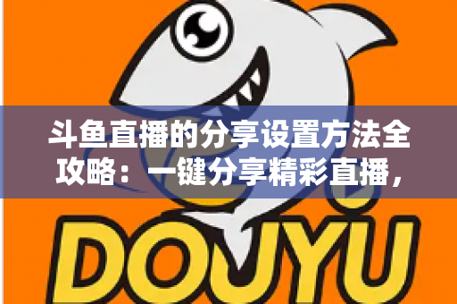 斗鱼直播的分享设置方法全攻略:一键分享精彩直播,让好内容触达更多观众 斗鱼直播的分享设置方法全攻略:一键分享精彩直播,让好内容触达更多观众