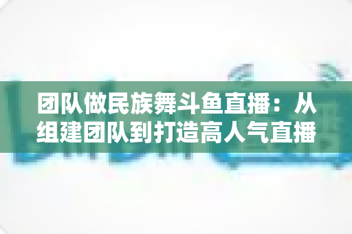 团队做民族舞斗鱼直播：从组建团队到打造高人气直播间的完整实战指南
