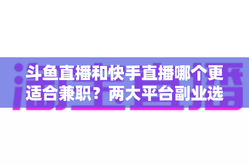 斗鱼直播和快手直播哪个更适合兼职？两大平台副业选择全解析