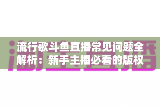 流行歌斗鱼直播常见问题全解析:新手主播必看的版权避坑与涨粉实战指南 流行歌斗鱼直播常见问题全解析:新手主播必看的版权避坑与涨粉实战指南