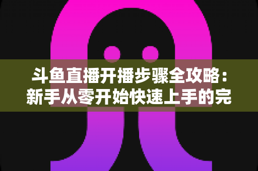 斗鱼直播开播步骤全攻略:新手从零开始快速上手的完整指南 斗鱼直播开播步骤全攻略:新手从零开始快速上手的完整指南