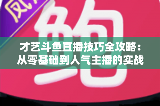 才艺斗鱼直播技巧全攻略：从零基础到人气主播的实战成长指南