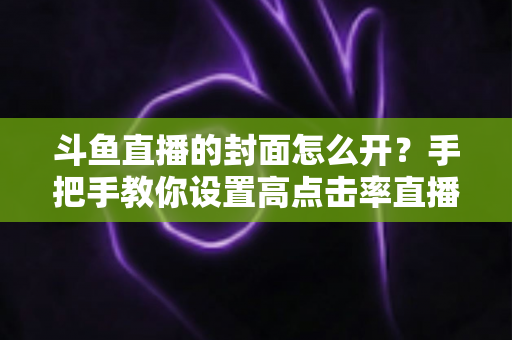 斗鱼直播的封面怎么开?手把手教你设置高点击率直播封面的完整教程 斗鱼直播的封面怎么开?手把手教你设置高点击率直播封面的完整教程