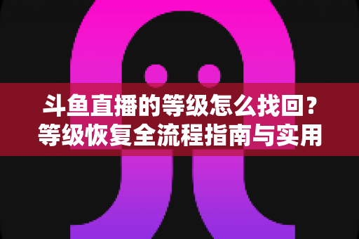 斗鱼直播的等级怎么找回?等级恢复全流程指南与实用技巧 斗鱼直播的等级怎么找回?等级恢复全流程指南与实用技巧