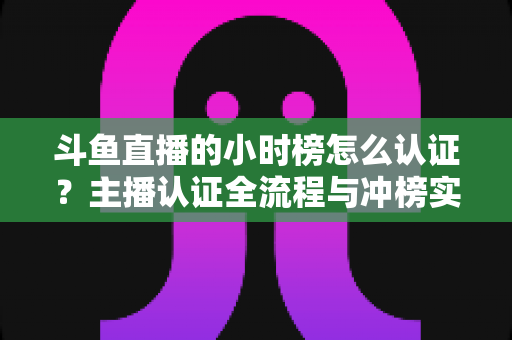 斗鱼直播的小时榜怎么认证?主播认证全流程与冲榜实用指南 斗鱼直播的小时榜怎么认证?主播认证全流程与冲榜实用指南