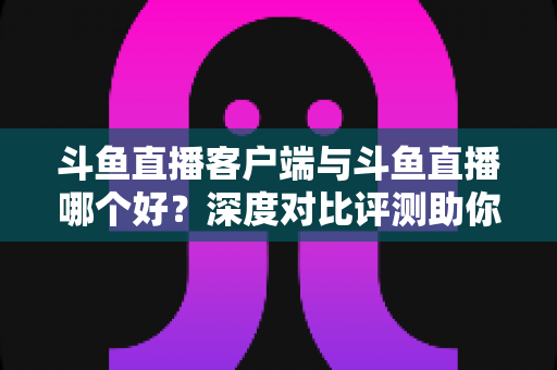 斗鱼直播客户端与斗鱼直播哪个好？深度对比评测助你找到最适合的观看方式