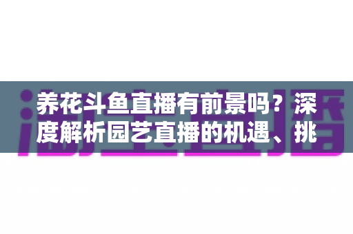 养花斗鱼直播有前景吗？深度解析园艺直播的机遇、挑战与变现全攻略