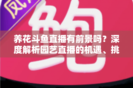 养花斗鱼直播有前景吗？深度解析园艺直播的机遇、挑战与变现全攻略