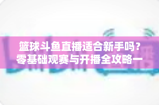 篮球斗鱼直播适合新手吗？零基础观赛与开播全攻略一读就懂