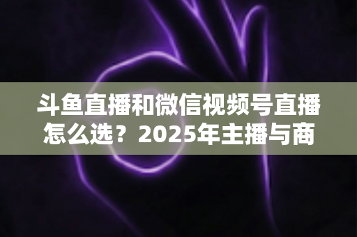 斗鱼直播和微信视频号直播怎么选?2025年主播与商家平台选择完全指南 斗鱼直播和微信视频号直播怎么选?2025年主播与商家平台选择完全指南