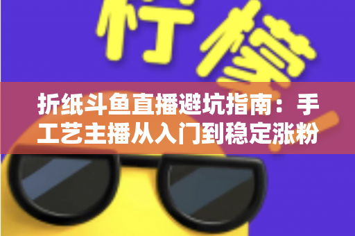 折纸斗鱼直播避坑指南:手工艺主播从入门到稳定涨粉的全方位避雷手册 折纸斗鱼直播避坑指南:手工艺主播从入门到稳定涨粉的全方位避雷手册